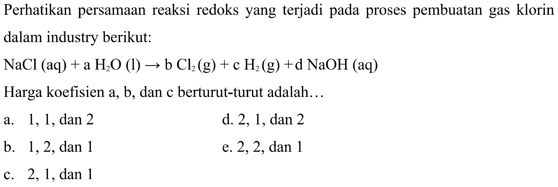 Perhatikan persamaan reaksi redoks yang terjadi pada proses pembuatan gas klorin dalam industry berikut:  NaCl(aq)+aH2O(l)->bCl2(g)+cH2(g)+dNaOH(aq) Harga koefisien a, b, dan c berturut-turut adalah... 