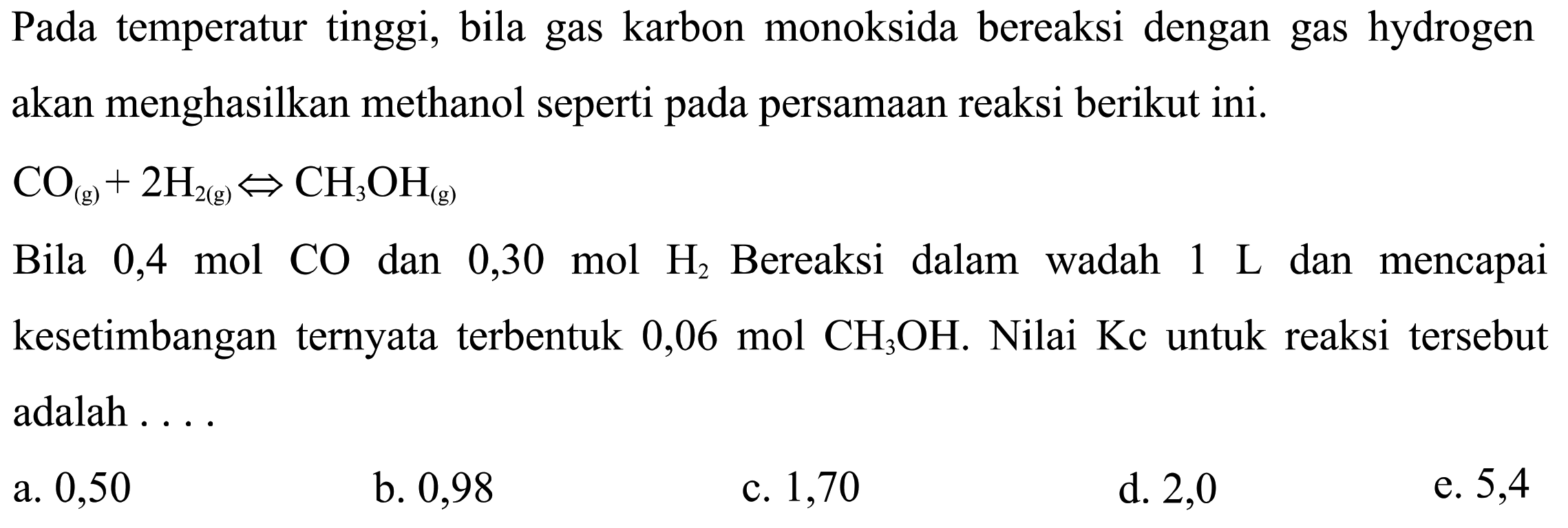 Pada temperatur tinggi, bila gas karbon monoksida bereaksi dengan gas hydrogen akan menghasilkan methanol seperti pada persamaan reaksi berikut ini. CO(g) + 2H2(g) <=> CH3OH(g) Bila 0,4 mol CO dan 0,30 mol H2 Bereaksi dalam wadah 1 L dan mencapai kesetimbangan ternyata terbentuk 0,06 mol CH3OH. Nilai Kc untuk reaksi tersebut adalah .... 