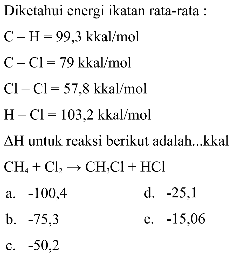 Diketahui energi ikatan rata-rata : C-H=99,3 kkal/mol C-Cl=79 kkal/mol Cl-Cl=57,8 kkal/mol H-Cl=103,2 kkal/mol  segitiga H  untuk reaksi berikut adalah...kkal  CH4+Cl2 -> CH3Cl+HCl 