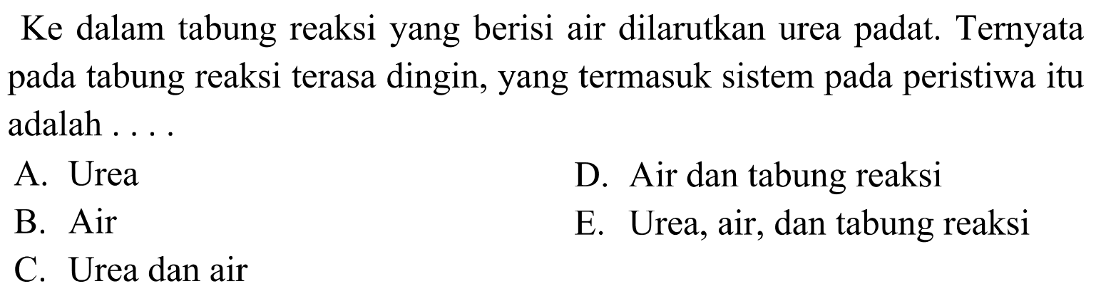 Ke dalam tabung reaksi yang berisi air dilarutkan urea padat. Ternyata pada tabung reaksi terasa dingin, yang termasuk sistem pada peristiwa itu adalah .... A. Urea D. Air dan tabung reaksi B. Air E. Urea, air, dan tabung reaksi C. Urea dan air