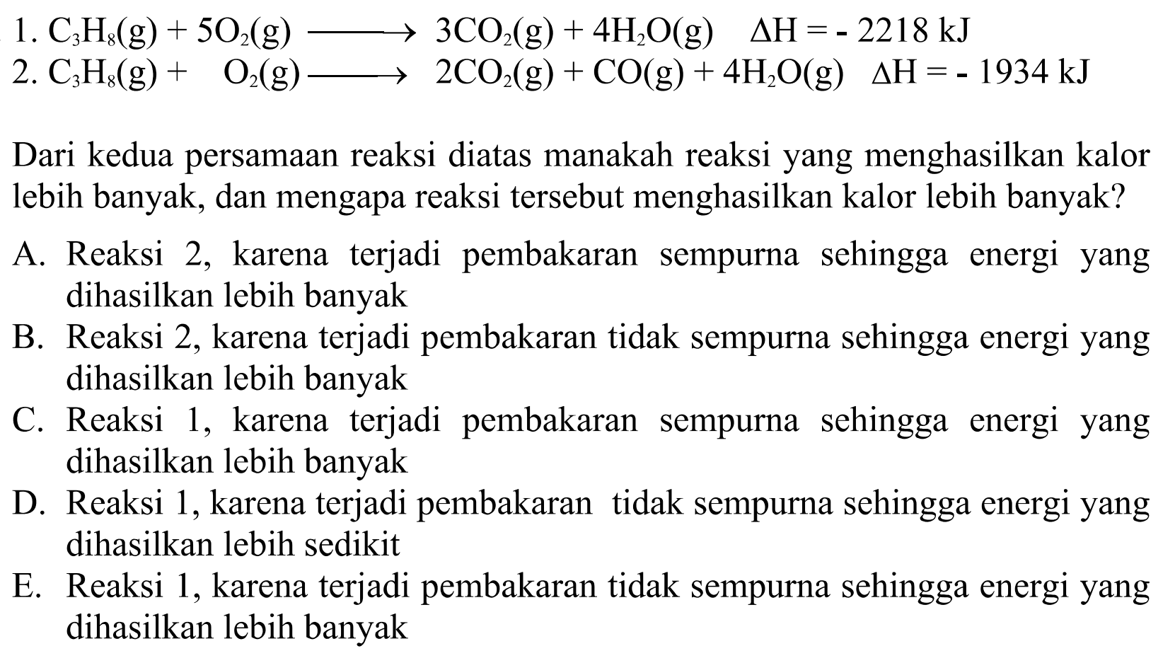 1. C3H8 (g) + 5 O2 (g) -> 3 CO2 (g) + 4 H2O (g) delta H = -2218 kJ 
2. C3H8 (g) + O2 (g) -> 2 CO2 (g) + CO (g) + 4 H2O (g) delta H = -1934 kJ  Dari kedua persamaan reaksi diatas manakah reaksi yang menghasilkan kalor Iebih banyak, dan mengapa reaksi tersebut menghasilkan kalor lebih banyak? 
A. Reaksi 2, karena terjadi pembakaran sempurna sehingga energi yang dihasilkan lebih banyak 
B. Reaksi 2, karena terjadi pembakaran tidak sempurna sehingga energi yang  dihasilkan lebih banyak 
C. Reaksi 1, karena  terjadi   pembakaran sempurna   sehingga   energi yang dihasilkan lebih banyak 
D. Reaksi 1, karena terjadi pembakaran tidak sempurna sehingga energi yang dihasilkan lebih sedikit 
E. Reaksi 1, karena terjadi pembakaran tidak sempurna sehingga energi yang dihasilkan lebih banyak