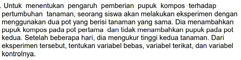 Untuk menentukan pengaruh pemberian pupuk kompos terhadap pertumbuhan tanaman, seorang siswa akan melakukan eksperimen dengan menggunakan dua pot yang berisi tanaman yang sama. Dia menambahkan pupuk kompos pada pot pertama dan tidak menambahkan pupuk pada pot kedua. Setelah beberapa hari, dia mengukur tinggi kedua tanaman. Dari eksperimen tersebut, tentukan variabel bebas, variabel terikat, dan variabel kontrolnya.