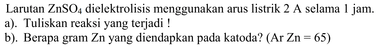 Larutan ZnSO4 dielektrolisis menggunakan arus listrik 2 A selama 1 jam. a). Tuliskan reaksi yang terjadi! b). Berapa gram Zn yang diendapkan pada katoda? (Ar Zn = 65)