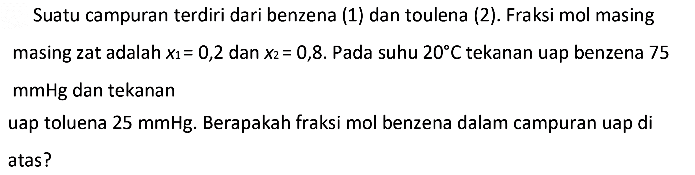 Suatu campuran terdiri dari benzena (1) dan toulena (2). Fraksi mol masing masing zat adalah x1=0,2 dan x2=0,8. Pada suhu 20 C tekanan uap benzena 75 mmHg dan tekanan uap toluena 25 mmHg. Berapakah fraksi mol benzena dalam campuran uap di atas?
