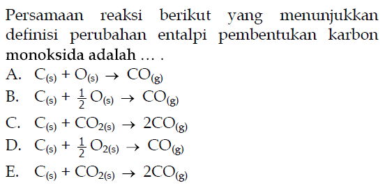 Persamaan reaksi berikut yang menunjukkan definisi perubahan entalpi pembentukan karbon monoksida adalah ....A.  C(s)+O(s) -> CO(g) B.  C(s)+1/2 O(s) -> CO(g) C.  C(s)+CO2(s) -> 2CO(g) D.  C(s)+1/2 O2(s) -> CO(g) E.  C(s)+CO2(s) -> 2CO(g) 