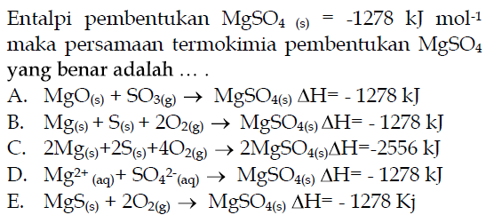 Entalpi pembentukan MgSO4(s)=-1278 kJ mol^-1 maka persamaan termokimia pembentukan MgSO4 yang benar adalah .... A. MgO(s)+SO3(g) -> MgSO4(s) delta H=-1278 kJ B. Mg(s)+S(s)+2O2(g) -> MgSO4(s) delta H=-1278 kJ C. 2Mg(s)+2S(s)+4O2(g) -> 2MgSO4(s) delta H=-2556 kJ D. Mg^2+(aq)+SO4^2-(aq) -> MgSO4(s) delta H=-1278 kJ E. MgS(s)+2O2(g) -> MgSO4(s) delta H=-1278 Kj 