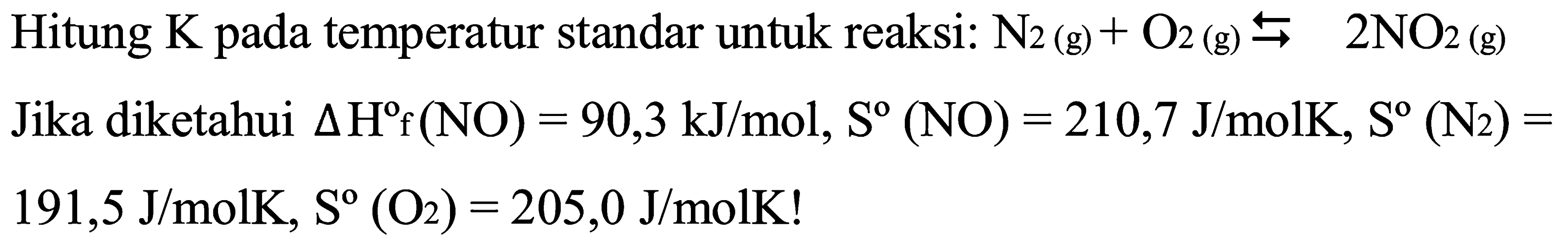 Hitung K pada temperatur standar untuk reaksi: N2 (g) + O2 (g) <=> 2NO2 (g) Jika diketahui delta Hf (NO) = 90,3 kJ/mol, S (NO) = 210,7 J/molK, S (N2) = 191,5 J/molK, S (O2) = 205,0 J/molK!