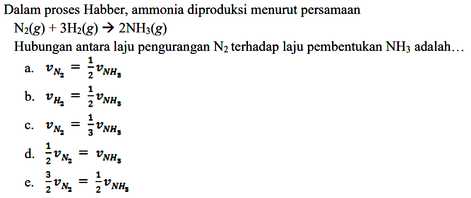 Dalam proses Habber; ammonia diproduksi menurut persamaan N2 (g) + 3 H2 (g) -> 2 NH3 (g) Hubungan antara laju pengurangan N2 terhadap laju pembentukan NH3 adalah ... 
a. v(N2) = 1/2 v(NH3) 
b. v(H2) = 1/2 v(NH3) 
c. v(N2) = 1/3 v(NH3) 
d. 1/2 v(N2) = v(NH3) 
e. 3/2 v(N2) = 1/2 v(NH3) 