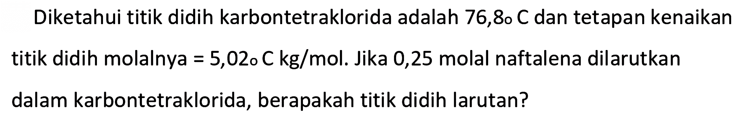 Diketahui titik didih karbontetraklorida adalah 76,8 C dan tetapan kenaikan titik didih molalnya = 5,02 C kg/mol. Jika 0,25 molal naftalena dilarutkan dalam karbontetraklorida, berapakah titik didih larutan?