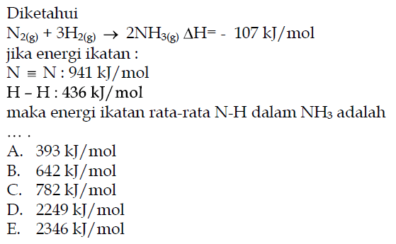 Diketahui N2(g) + 3H2(g) -> 2NH3(g) delta H=-107 kJ/mol jika energi ikatan: N = N: 941 kJ/mol H-H: 436 kJ/mol maka energi ikatan rata-rata N-H dalam NH3 adalah ... 