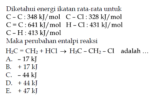 Diketahui energi ikatan rata-rata untuk  C-C: 348 kJ/mol  C-Cl: 328 kJ/mol C=C: 641 kJ/mol H-Cl: 431 kJ/mol  C-H: 413 kJ/mol Maka perubahan entalpi reaksi  H2C=CH2+HCl -> H3C-CH2-Cl  adalah... 