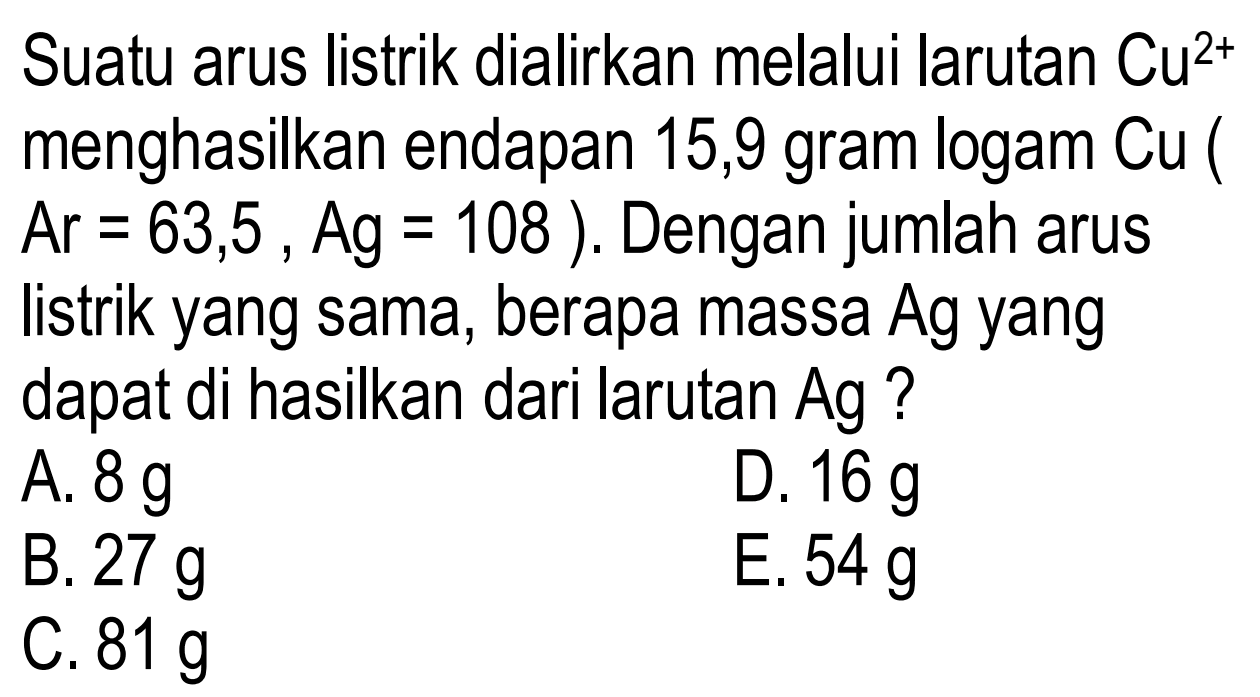 Suatu arus listrik dialirkan melalui larutan Cu^2+ menghasilkan endapan 15,9 gram logam Cu ( Ar=63,5, Ag=108). Dengan jumlah arus listrik yang sama, berapa massa Ag yang dapat di hasilkan dari larutan Ag?