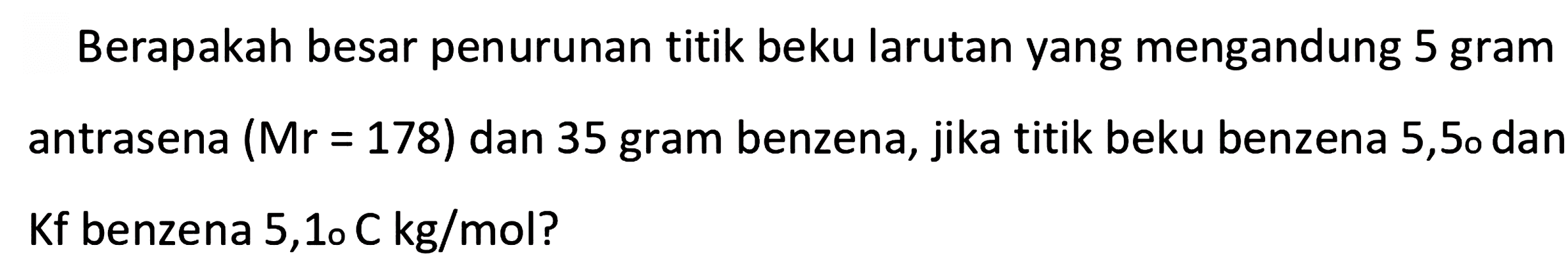 Berapakah besar penurunan titik beku larutan yang mengandung 5 gram antrasena (Mr=178) dan 35 gram benzena, jika titik beku benzena 5,5 dan Kf benzena 5,1 C kg/mol?