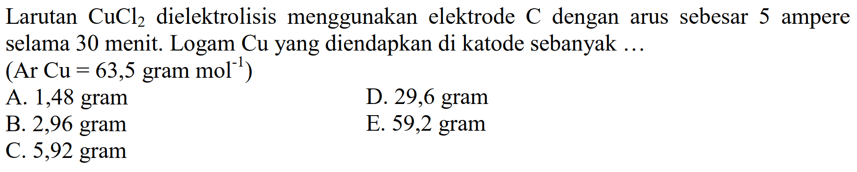 Larutan CuCl2 dielektrolisis menggunakan elektrode C dengan arus sebesar 5 ampere selama 30 menit. Logam Cu yang diendapkan di katode sebanyak... (Ar Cu=63,5 gram .mol^(-1)) 