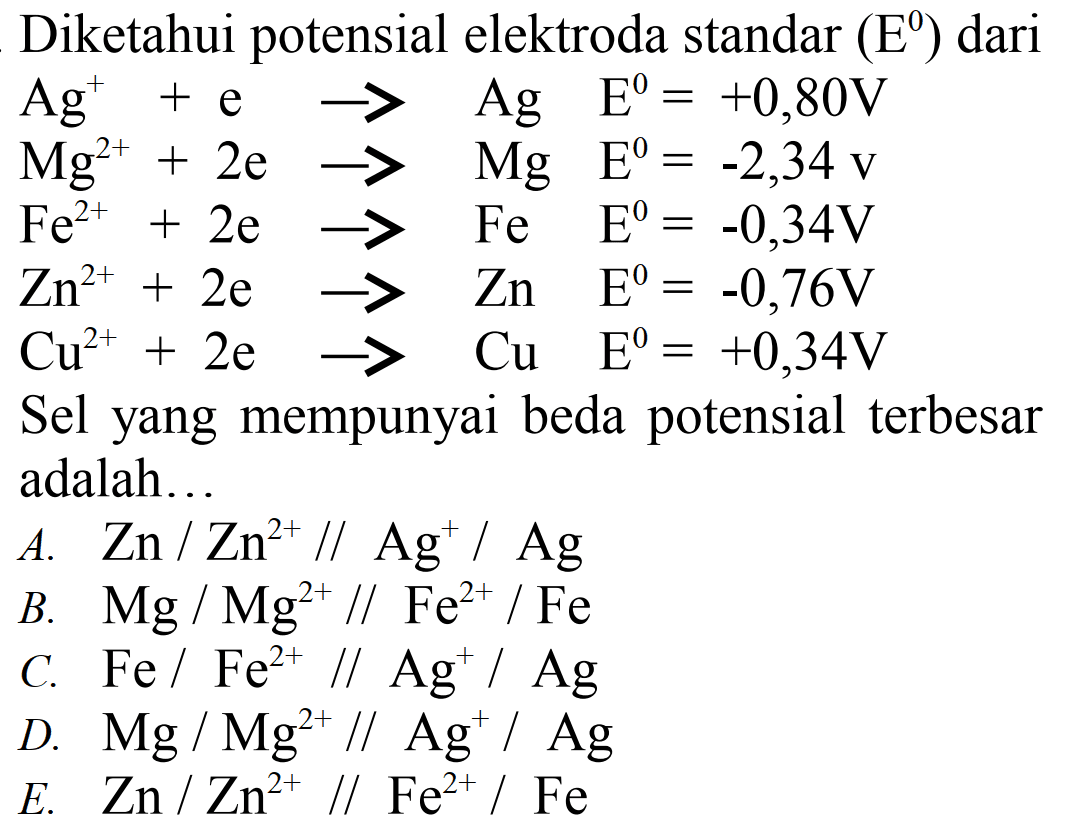 Diketahui potensial elektroda standar  (E^0)  dari Ag^++e -> Ag  E^0=+0,80 V  Mg^2++2 e -> Mg  E^0=-2,34 v  Fe^2++2 e -> Fe  E^0=-0,34 V  Zn^2++2 e -> Zn  E^0=-0,76 V  Cu^2++2 e -> Cu  E^0=+0,34 V Sel yang mempunyai beda potensial terbesaradalah  ... A.  Zn/Zn^2+// Ag^+/Ag B.  Mg/Mg^2+// Fe^2+/Fe C.  Fe/Fe^2+// Ag^+/Ag D.  Mg/Mg^2+// Ag^+/Ag E.  Zn/Zn^2+// Fe^2+/Fe 