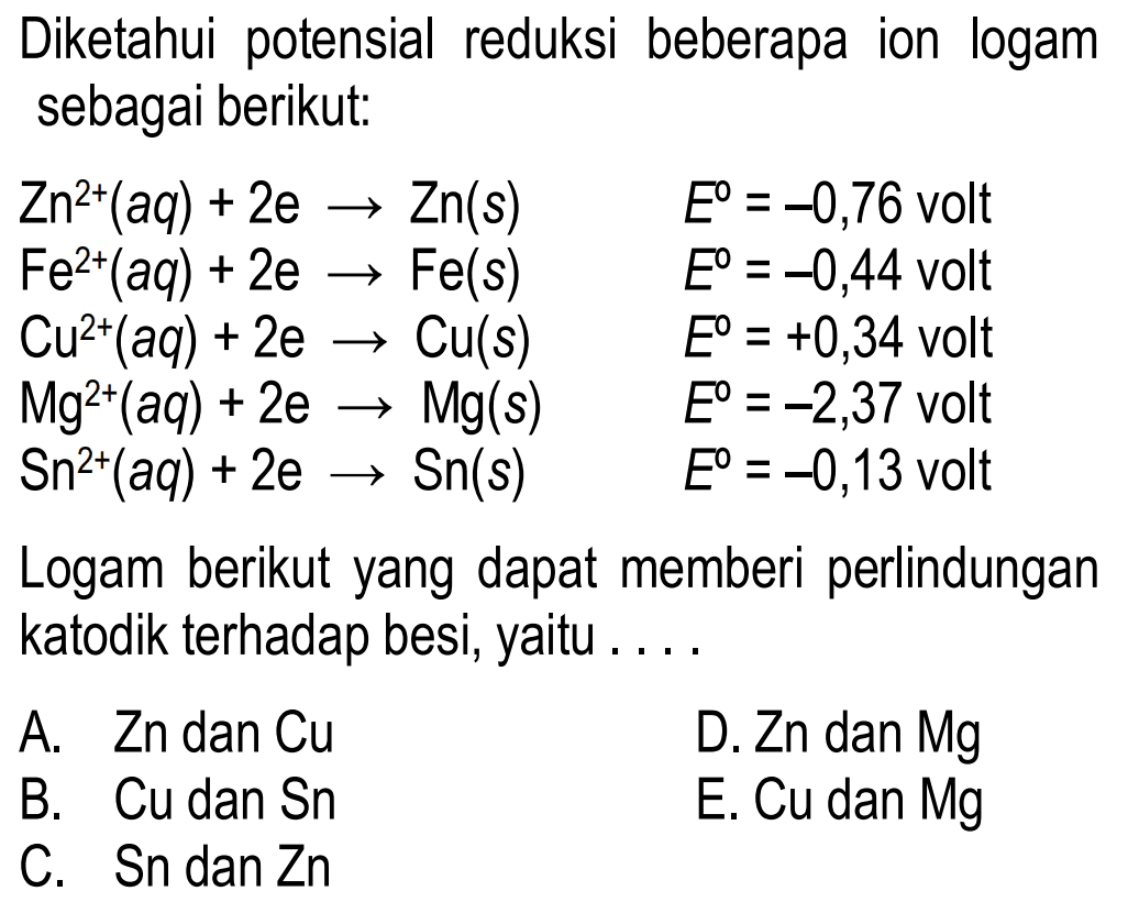 Diketahui potensial reduksi beberapa ion logam sebagai berikut: 
Zn^(2+) (aq) + 2 e -> Zn (s) E = -0,76 volt 
Fe^(2+) (aq) + 2 e -> Fe (s) E =-0,44 volt 
Cu^(2+) (aq) + 2 e -> Cu (s) E = +0,34 volt 
Mg^(2+) (aq) + 2 e -> Mg (s) E = -2,37 volt 
Sn^(2+) (aq) + 2 e -> Sn (s) E = -0,13 volt 
Logam berikut yang dapat memberi perlindungan katodik terhadap besi, yaitu 
A. Zn dan Cu D. Zn dan Mg B. Cu dan Sn E. Cu dan Mg C. Sn dan Zn