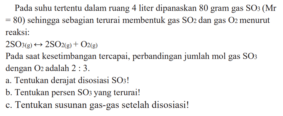 Pada suhu tertentu dalam ruang 4 liter dipanaskan 80 gram gas SO3 (Mr = 80) sehingga sebagian terurai membentuk gas SO2 dan gas O2 menurut reaksi: 2 SO3 (g) <-> 2 SO2 (g) + O2 (g) Pada saat kesetimbangan tercapai, perbandingan jumlah mol gas SO3 dengan O2 adalah 2 : 3. a. Tentukan derajat disosiasi SO3! b. Tentukan persen SO3 yang terurai! c. Tentukan susunan gas-gas setelah disosiasi!