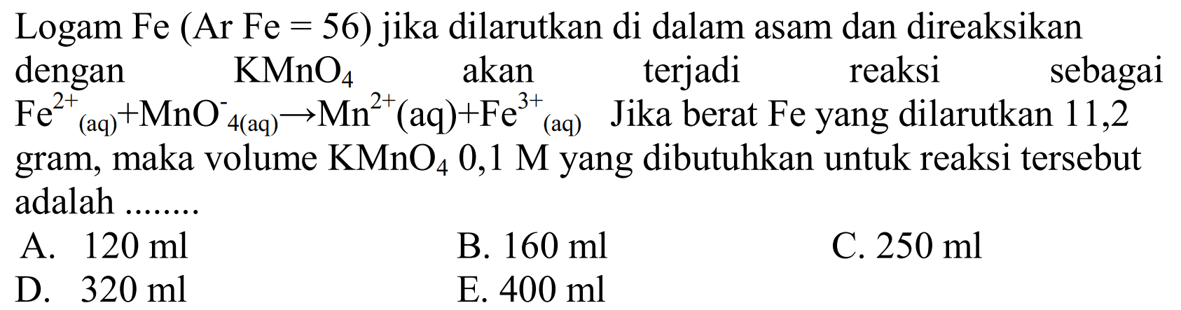 Logam Fe  (Ar Fe=56)  jika dilarutkan di dalam asam dan direaksikan dengan  KMnO4  akan terjadi reaksi sebagai  Fe^2+ (aq)+MnO^-  4(aq) -> Mn^2 (aq)+Fe^(3+) (aq)  Jika berat  Fe  yang dilarutkan 11,2 gram, maka volume  KMnO4 0,1 M  yang dibutuhkan untuk reaksi tersebut adalah ........