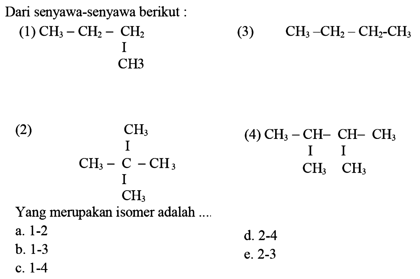 Dari senyawa-senyawa berikut: (1) CH3-CH2-CH2 CH3 (3) CH3-CH2-CH2-CH3 (2) CH3-C-CH3 CH3 CH3 (4) CH3-CH-CH-CH3 CH3 CH3 Yang merupakan isomer adalah .... a. 1-2 d. 2-4 b. 1-3 e. 2-3 c. 1-4 