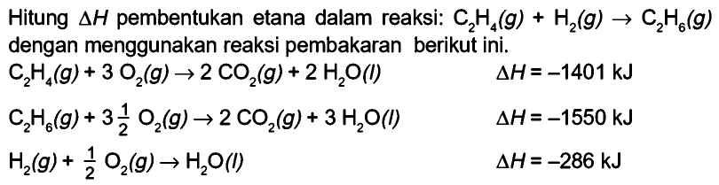 Hitung segitiga H pembentukan etana dalam reaksi: C2H4 (g) + H2 (g) -> C2H6 (g) dengan menggunakan reaksi pembakaran berikut ini. C2H4 (g)+ 3 O2 (g) -> 2 CO2 (g) + 2 H2O (l) delta H=(-1401) kJ C2H6 (g)+ 3(1/2) O2 (g) -> 2 CO2 (g) + 3 H2O (l) delta H=(-1550) kJ H2 (g) + 1/2 O2 (g) -> H2O (l) delta H=(-286) kJ 