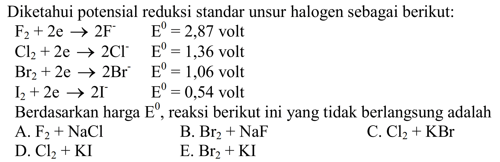 Diketahui potensial reduksi standar unsur halogen sebagai berikut: 
Fe + 2 e -> 2 F^- E = 2,87 volt 
Cl2 + 2 e -> 2 Cl^- E = 1,36 volt 
Br2 + 2 e -> 2 Br^- E = 1,06 volt 
I2 + 2 e -> 2 I^- E = 0,54 volt 
Berdasarkan harga E, reaksi berikut ini yang tidak berlangsung adalah 
A. F2 + NaCl B. Br2 + NaF C. Cl2 + KBr D. Cl2 + KI E. Br2 + KI