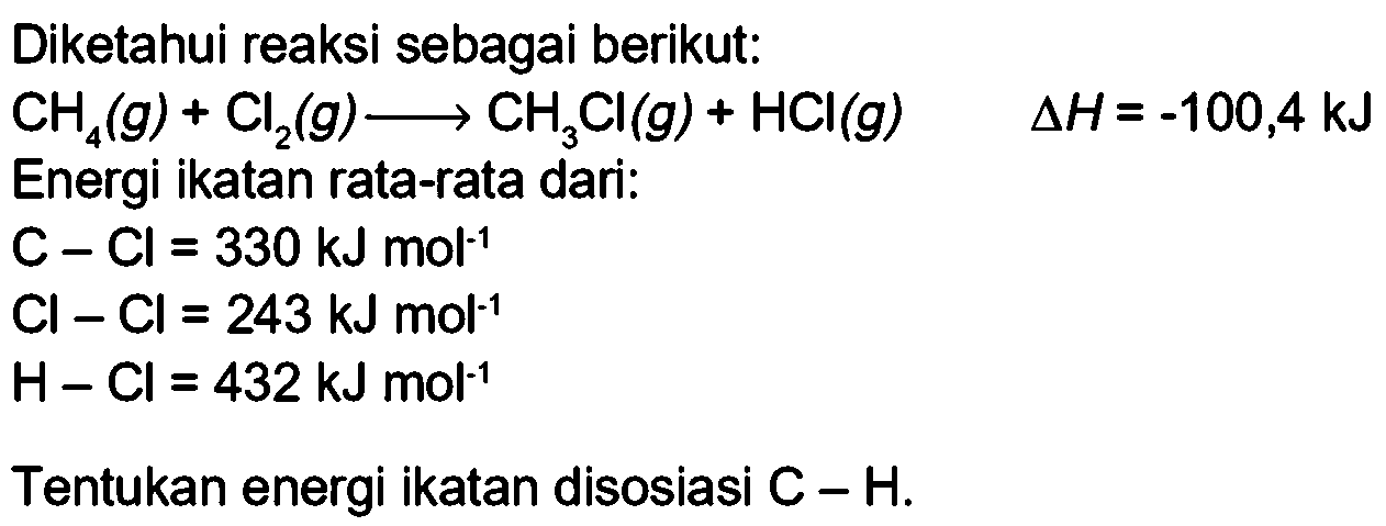 Diketahui reaksi sebagai berikut: 
CH4 (g) + Cl2 (g) -> CH3CI (g) + HCI (g) delta H = -100,4 kJ 
Energi ikatan rata-rata dari: 
C-Cl = 330 kJ mol^(-1) 
Cl-Cl = 243 kJ mol^(-1) 
H-Cl = 432 kJ mol^(-1) Tentukan energi ikatan disosiasi C-H.