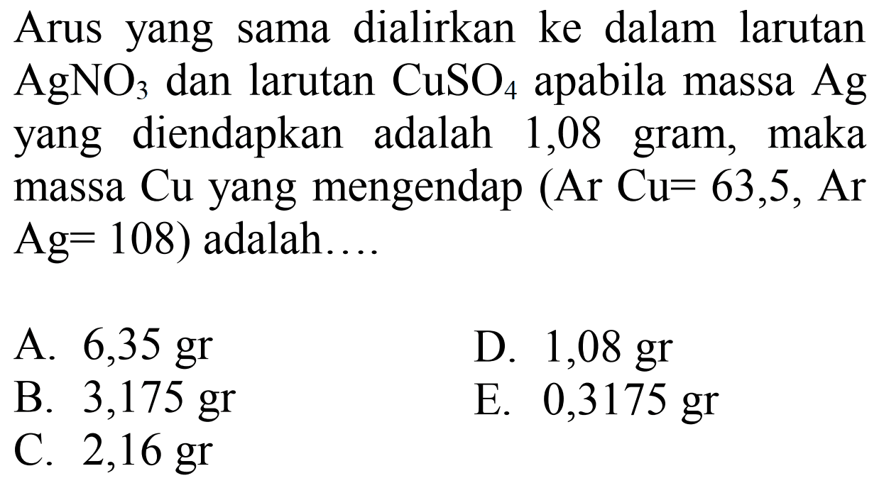 Arus yang sama dialirkan ke dalam larutan AgNO3 dan larutan CuSO4 apabila massa Ag yang diendapkan adalah 1,08 gram, maka massa Cu yang mengendap (Ar Cu=63,5, Ar Ag=108)  adalah....