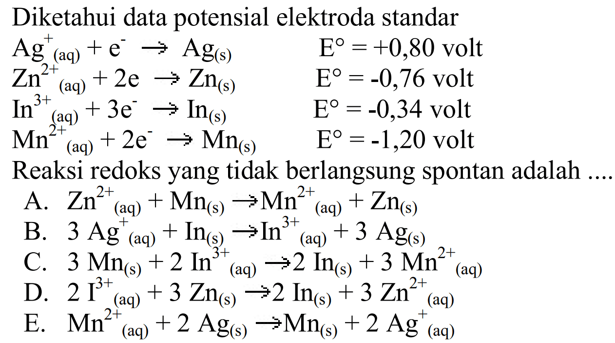 Diketahui data potensial elektroda standarAg^+ (aq) + e^- -> Ag (s) E=+0,80 volt Zn^2+ (aq) +2e -> Zn (s) E=-0,76 volt In^3+ (aq) +3e^ -> In (s) E=-0,34 volt Mn^2+ (aq) +2e^- -> Mn (s) E=-1,20 volt Reaksi redoks yang tidak berlangsung spontan adalah .... A. Zn^2+ (aq)+Mn (s) -> Mn^2+ (aq)+Zn(s) B. 3 Ag^+ (aq) +In (s) -> In^3+ (aq) +3 Ag (s) C. 3 Mn (s) +2 In^3+ (aq) -> 2 In (s) +3 Mn^2+ (aq) D. 2 I^3+ (aq)+3 Zn(s) -> 2 In(s)+3 Zn^2+(aq) E. Mn^2+ (aq)+2 Ag(s) -> Mn(s)+2 Ag^+(aq)