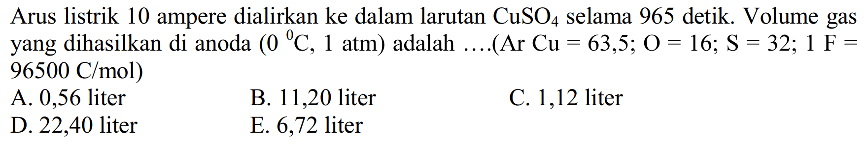 Arus listrik 10 ampere dialirkan ke dalam larutan  CuSO4  selama 965 detik. Volume gas yang dihasilkan di anoda  (0 ^0 C, 1 atm)  adalah  .... (Ar Cu=63,5 ; O=16 ; S=32 ; 1 F=96500 C/mol  ) 