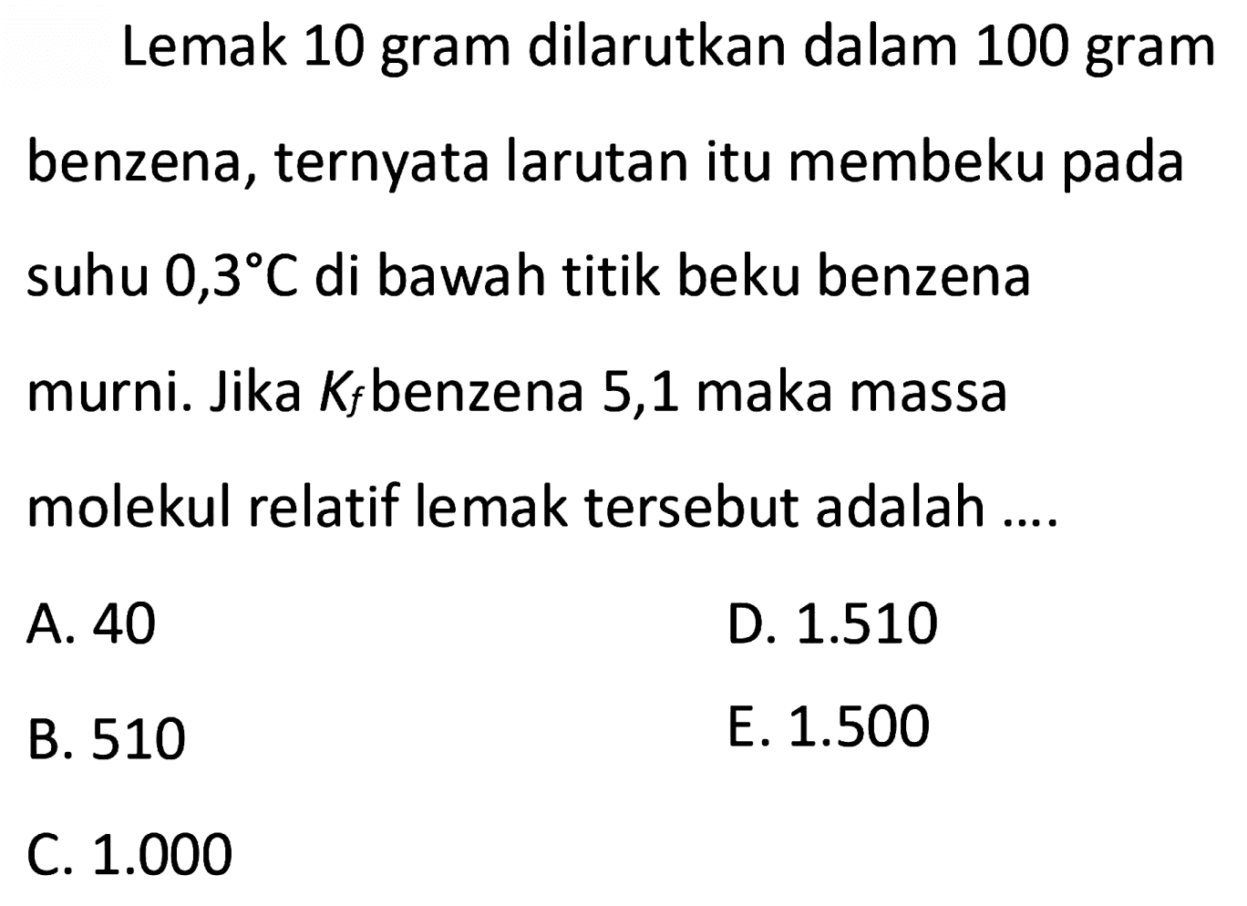 Lemak 10 gram dilarutkan dalam 100 gram benzena, ternyata larutan itu membeku pada suhu 0,3 C di bawah titik beku benzena murni. Jika Kf benzena 5,1 maka massa molekul relatif lemak tersebut adalah 
