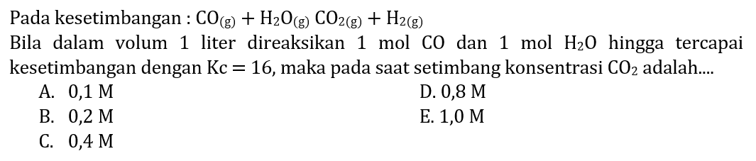 Pada kesetimbangan: CO(g) + H2O(g) CO2(g) + H2(g) Bila dalam volum 1 liter direaksikan 1 mol CO dan 1 mol H2O hingga tercapai kesetimbangan dengan Kc=16, maka pada saat setimbang konsentrasi CO2 adalah.... 