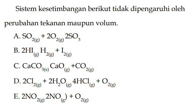 Sistem kesetimbangan berikut tidak dipengaruhi oleh perubahan tekanan maupun volum. A. SO2(g) + 2O2(g) 2SO3 B. 2HI(g) H2(g) + I2(g) C. CaCO3(s) CaO(g) + CO2(g) D. 2Cl2(g) + 2H2O(g) 4HCl(g) + O2(g) E. 2NO2(g) 2NO(g) + O2(g) 