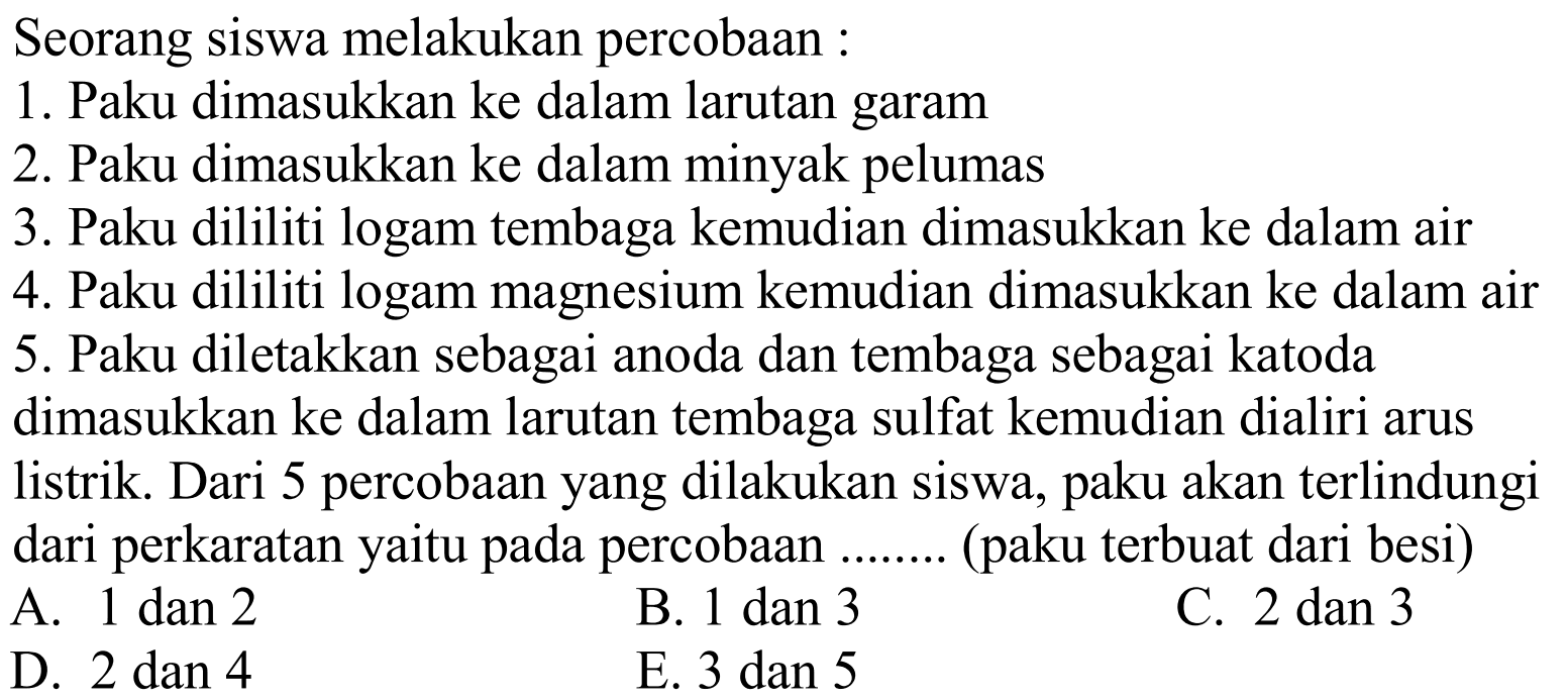 Seorang siswa melakukan percobaan :
1. Paku dimasukkan ke dalam larutan garam
2. Paku dimasukkan ke dalam minyak pelumas
3. Paku dililiti logam tembaga kemudian dimasukkan ke dalam air
4. Paku dililiti logam magnesium kemudian dimasukkan ke dalam air
5. Paku diletakkan sebagai anoda dan tembaga sebagai katoda
dimasukkan ke dalam larutan tembaga sulfat kemudian dialiri arus
listrik. Dari 5 percobaan yang dilakukan siswa, paku akan terlindungi dari perkaratan yaitu pada percobaan ........ (paku terbuat dari besi)
