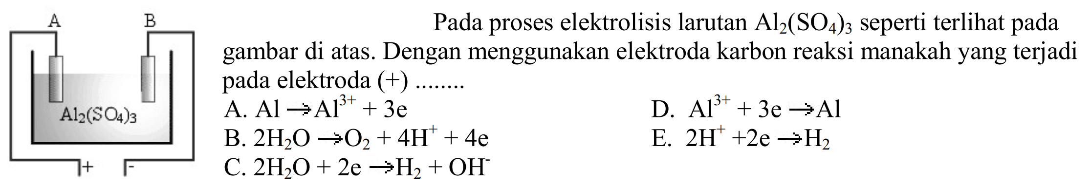 A B Al2(SO4)3Pada proses elektrolisis larutan Al2(SO4)3 seperti terlihat pada gambar di atas. Dengan menggunakan elektroda karbon reaksi manakan yang terjadi pada elektroda (+)....A. AL -> Al^(3+) + 3e B. 2H2O -> 4H^+  + 4e C. 2H2O + 2e -> H2 + OH^- D. Al^(3+) + 3e -> Al E. 2H^+ + 2e -> H2