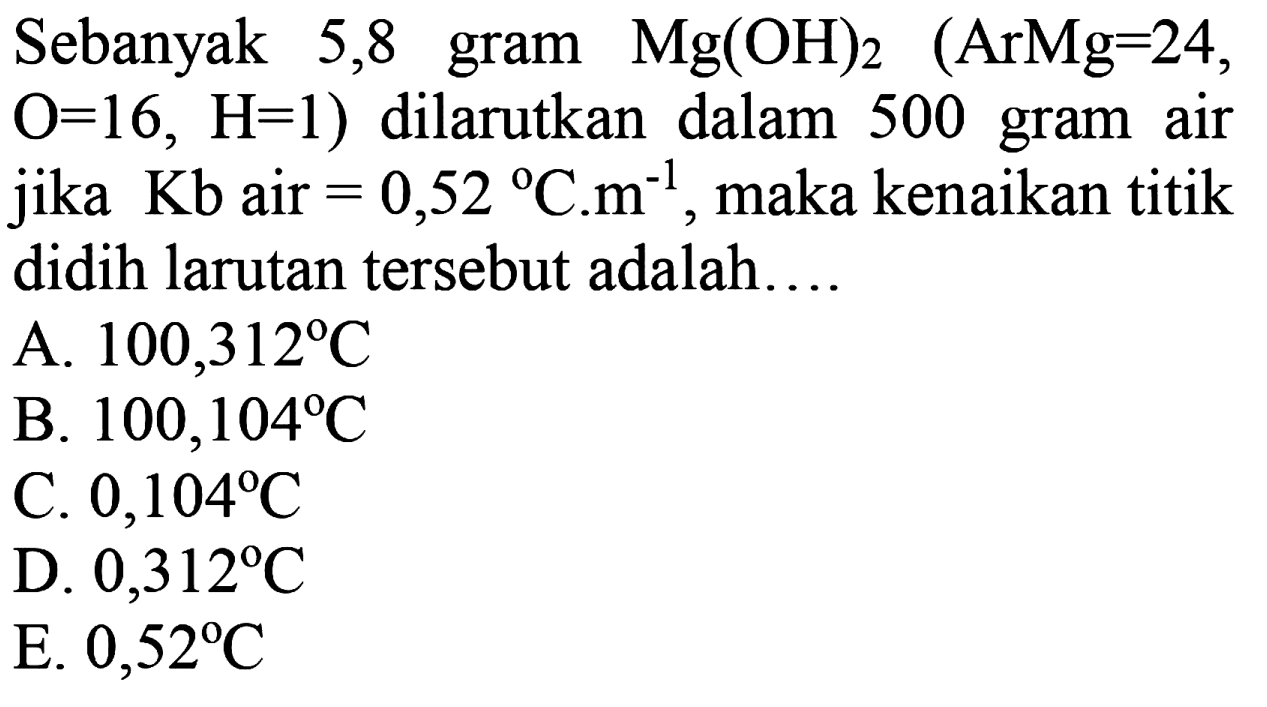 Sebanyak 5,8 Mg(OH)2 (ArMg=24, O=16, H=1) dilarutkan dalam 500 gram air jika Kb air = 0,52 C.m^(-1), maka kenaikan titik didih larutan tersebut adalah 
