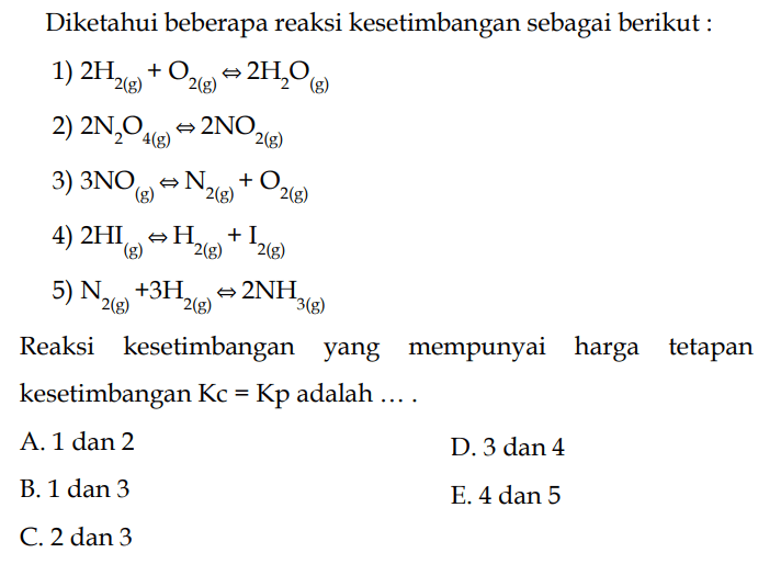 Diketahui beberapa reaksi kesetimbangan sebagai berikut :1) 2 H2(g)+O2(g) <=> 2 H2O(g) 2) 2 N2O4(g) <=> 2 NO2(g) 3) 3 NO(g) <=> N2(g)+O2(g) 4) 2 HI(g) <=> H2(g)+I2(g) 5) N2(g)+3 H2(g) <=> 2 NH3(g) Reaksi kesetimbangan yang mempunyai harga tetapan kesetimbangan Kc=Kp adalah ... . A. 1 dan 2 D. 3 dan 4 B. 1 dan 3 E. 4 dan 5 C. 2 dan 3