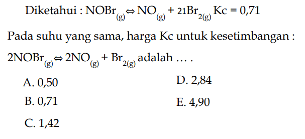 Diketahui : NOBr(g) <=> NO(g)+21 Br2(g) KC=0,71 
Pada suhu yang sama, harga Kc untuk kesetimbangan : 2 NOBr(g) <=> 2 NO(g)+Br2(g) adalah ....
