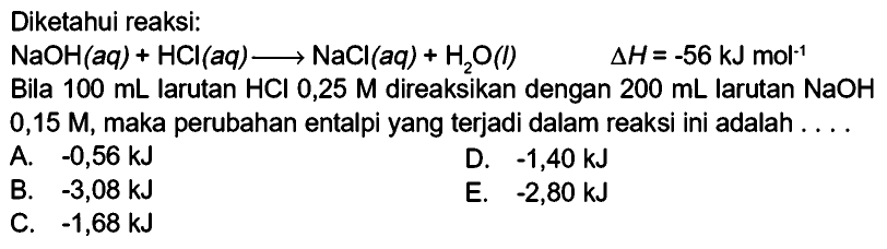 Diketahui reaksi:NaOH(aq)+HCl(aq) -> NaCl(aq)+H2O(l) delta H=-56 kJ mol^(-1) Bila 100 mL larutan HCl 0,25 M direaksikan dengan 200 mL larutan NaOH 0,15 M, maka perubahan entalpi yang terjadi dalam reaksi ini adalah ....