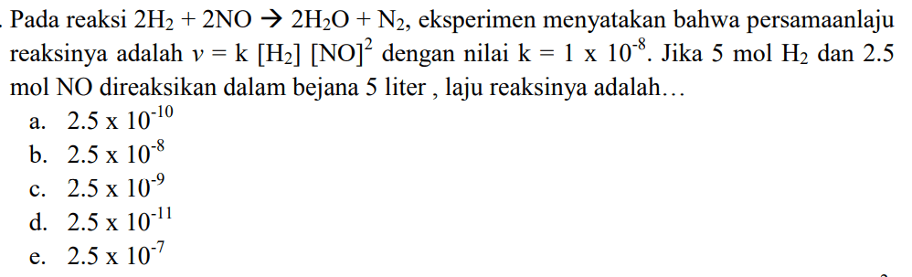 Pada reaksi 2H2+2NO -> 2H2O+N2, eksperimen menyatakan bahwa persamaanlaju reaksinya adalah v=k[H2][NO]^2 dengan nilai k=1 x 10^-8. Jika 5 mol H2 dan 2,5 mol NO direaksikan dalam bejana 5 liter, laju reaksinya adalah... 