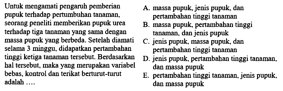 Untuk mengamati pengaruh pemberian pupuk terhadap pertumbuhan tanaman, seorang peneliti memberikan pupuk urea terhadap tiga tanaman yang sama dengan massa pupuk yang berbeda. Setelah diamati selama 3 minggu, didapatkan pertambahan tinggi ketiga tanaman tersebut. Berdasarkan hal tersebut, maka yang merupakan variabel bebas, kontrol dan terikat berturut-turut adalah ....