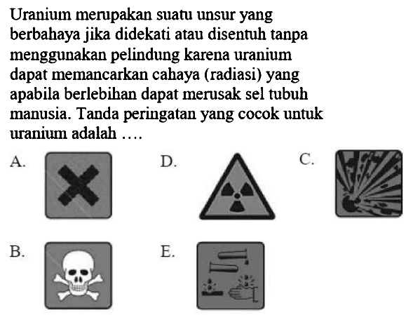 Uranium merupakan suatu unsur yang berbahaya jika didekati atau disentuh tanpa menggunakan pelindung karena uranium dapat memancarkan cahaya (radiasi) yang apabila berlebihan dapat merusak sel tubuh manusia. Tanda peringatan yang cocok untuk uranium adalah ....