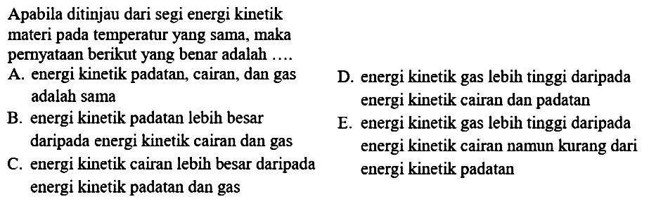 Apabila ditinjau dari segi energi kinetik materi pada temperatur yang sama, maka pernyataan berikut yang benar adalah ....
A. energi kinetik padatan, cairan, dan gas
D. energi kinetik gas lebih tinggi daripada adalah sama energi kinetik cairan dan padatan
B. energi kinetik padatan lebih besar
E. energi kinetik gas lebih tinggi daripada daripada energi kinetik cairan dan gas energi kinetik cairan namun kurang dari
C. energi kinetik cairan lebih besar daripada energi kinetik padatan energi kinetik padatan dan gas