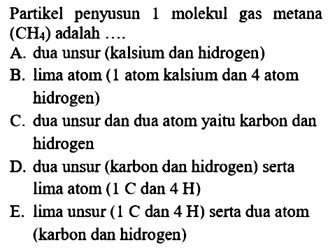 Partikel penyusun 1 molekul gas metana (CH4) adalah ... . 
A. dua unsur (kalsium dan hidrogen)
B. lima atom (1 atom kalsium dan 4 atom hidrogen)
C. dua unsur dan dua atom yaitu karbon dan hidrogen
D. dua unsur (karbon dan hidrogen) serta lima atom ( 1 C dan 4 H) 
E. lima unsur ( 1 C dan 4 H ) serta dua atom (karbon dan hidrogen)