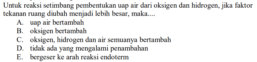 Untuk reaksi setimbang pembentukan uap air dari oksigen dan hidrogen, jika faktor tekanan ruang diubah menjadi lebih besar, maka....
A. uap air bertambah
B. oksigen bertambah
C. oksigen, hidrogen dan air semuanya bertambah
D. tidak ada yang mengalami penambahan
E. bergeser ke arah reaksi endoterm