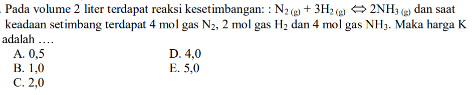 Pada volume 2 liter terdapat reaksi kesetimbangan: N2 (g) + 3 H2 (g) <=> 2 NH3 (g) dan saat keadaan setimbang terdapat 4 mol gas N2, 2 mol gas H2 dan 4 mol gas NH3. Maka harga K adalah