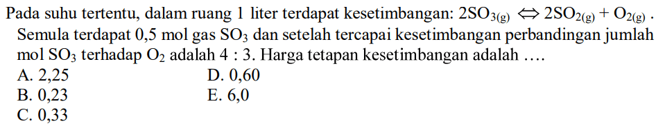 Pada suhu tertentu, dalam ruang 1 liter terdapat kesetimbangan: 2 SO3(g) <=> 2 SO2(g)+O2(g). Semula terdapat 0,5 mol gas SO3 dan setelah tercapai kesetimbangan perbandingan jumlah mol SO3 terhadap O2 adalah 4:3. Harga tetapan kesetimbangan adalah .... 