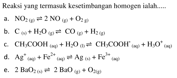 Reaksi yang termasuk kesetimbangan homogen ialah..... 
a. NO2(g) <=> 2NO(g) + O2(g) 
b. C(s) + H2O(g) <=> CO(g) + H2(g) 
c. CH3COOH(aq) + H2O(l) <=> CH3COOH^-(aq) + H3O^+(aq)  
d. Ag^+(aq) + Fe^(2+)(aq) <=> Ag(s) + Fe^(3+)(aq) 
e. 2BaO2(s) <=> 2BaO(g) + O2(g) 