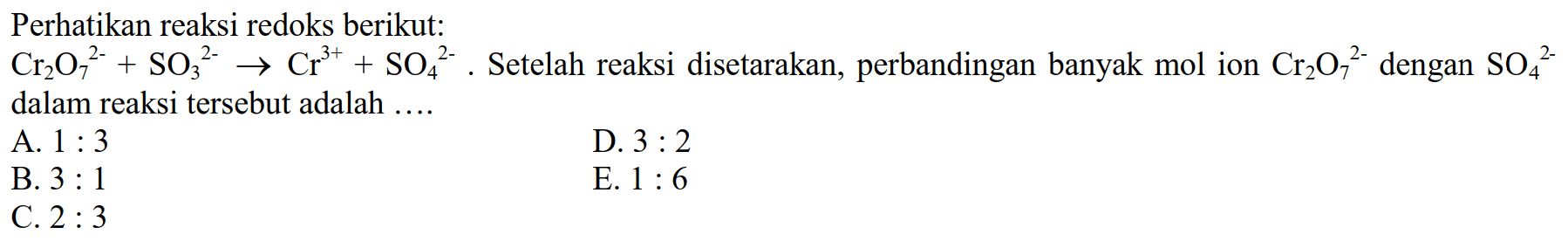 Perhatikan reaksi redoks berikut:Cr2O7^2- + SO3^2- -> Cr^3+ + SO4^2-. Setelah reaksi disetarakan, perbandingan banyak mol ion Cr2O7^2- dengan SO4^2- dalam reaksi tersebut adalah .... A. 1:3 D. 3:2 B. 3:1 E. 1:6 C. 2:3