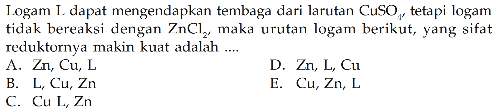 Logam L dapat mengendapkan tembaga dari larutan CuSO4 tetapi logam tidak bereaksi dengan ZnCl2, maka urutan logam berikut, yang sifat reduktornya makin kuat adalah .... A. Zn, Cu, L B. L, Cu, Zn C. Cu L, Zn D. Zn, L, Cu E. Cu, Zn, L 