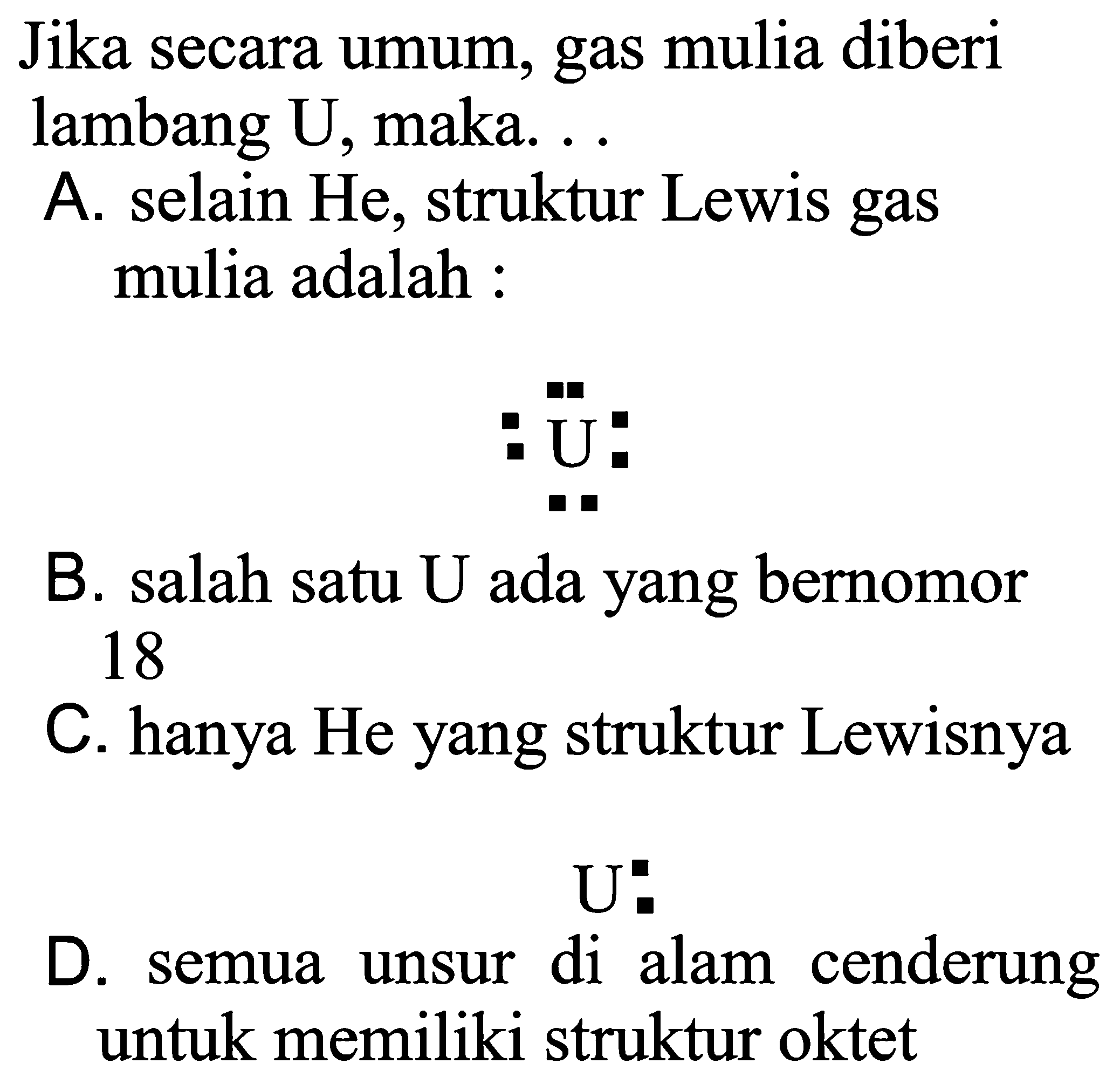 Jika secara umum, gas mulia diberi lambang U, maka ... 
A. selain He, struktur Lewis gas mulia adalah: U 
B. salah satu U ada yang bernomor 18 
C. hanya He yang struktur Lewisnya U 
D. semua unsur di alam cenderung untuk memiliki struktur oktet